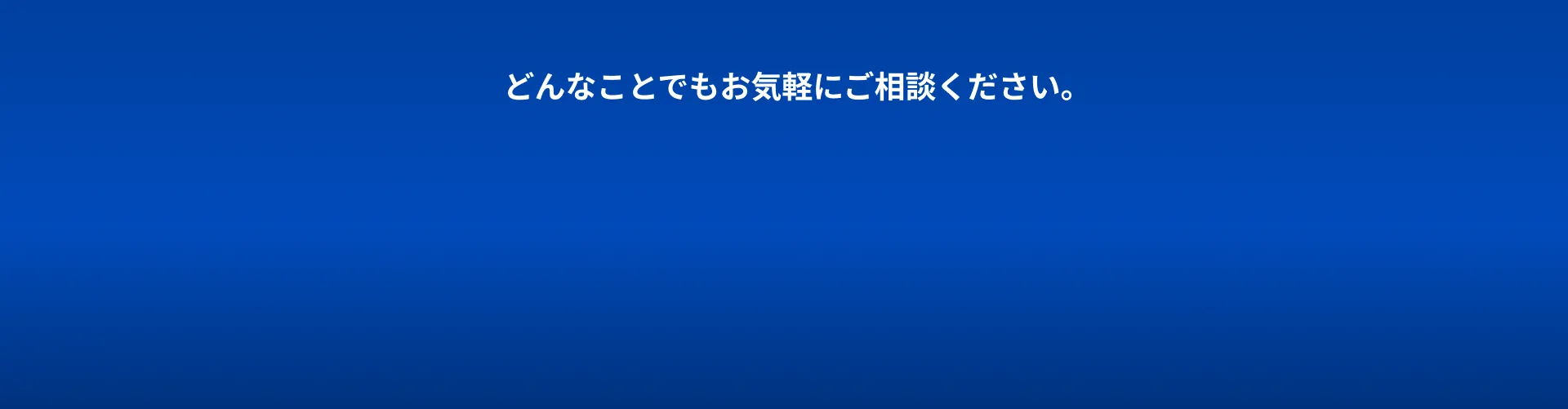 どんなことでもお気軽にご相談ください。